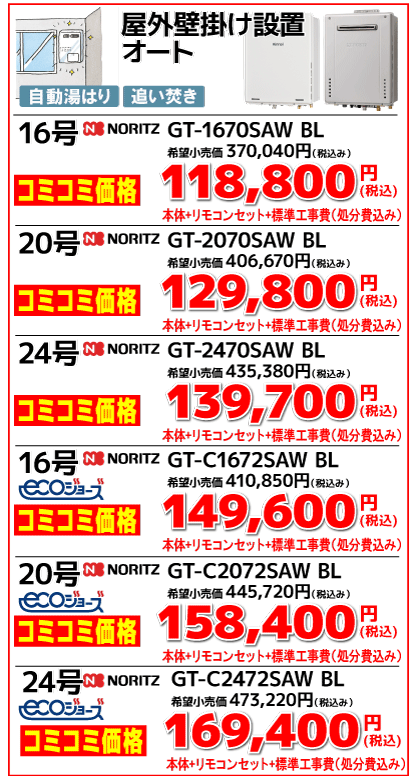 屋外壁掛け設置 オート 16号　NORITZ　GT-1670SAW BL 希望小売価格370,040円（税込） コミコミ価格118,800円（税込） 本体＋リモコンセット＋標準工事費（処分費込み） 20号　NORITZ　GT-2070SAW BL 希望小売価格406,670円（税込） コミコミ価格129,800円（税込） 本体＋リモコンセット＋標準工事費（処分費込み） 24号　NORITZ　GT-2470SAW BL 希望小売価格435,380円（税込） コミコミ価格139,700円（税込） 本体＋リモコンセット＋標準工事費（処分費込み） 16号　NORITZ　GT-C1672SAW BL ecoジョーズ 希望小売価格410,850円（税込） コミコミ価格149,600円（税込） 本体＋リモコンセット＋標準工事費（処分費込み） 20号　NORITZ　GT-C2072SAW BL ecoジョーズ 希望小売価格445,720円（税込） コミコミ価格158,400円（税込） 本体＋リモコンセット＋標準工事費（処分費込み） 24号　NORITZ　GT-C2472SAW BL ecoジョーズ 希望小売価格473,220円（税込） コミコミ価格169,400円（税込） 本体＋リモコンセット＋標準工事費（処分費込み）