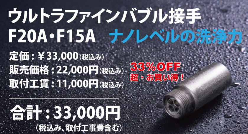 33％OFF 超・お買い得！（税込み、取付工事費含む）合計 : 33,000円定価 : ￥33,000（税込み） 販売価格 : 22,000円（税込み） 取付工賃 : 11,000円（税込み）ウルトラファインバブル接手 F20A・F15A