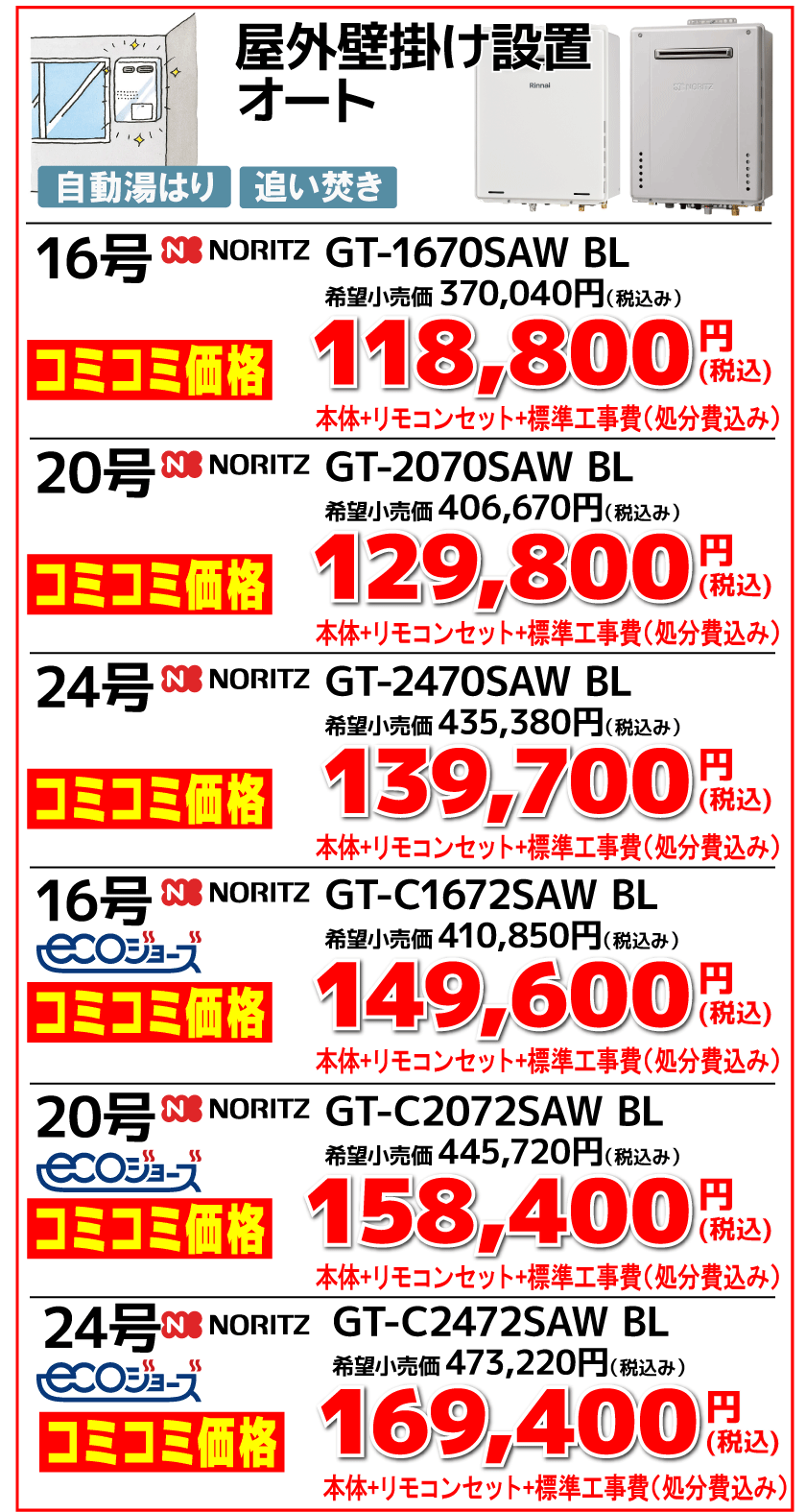 屋外壁掛け設置 オート 16号　NORITZ　GT-1670SAW BL 希望小売価格370,040円（税込） コミコミ価格118,800円（税込） 本体＋リモコンセット＋標準工事費（処分費込み） 20号　NORITZ　GT-2070SAW BL 希望小売価格406,670円（税込） コミコミ価格129,800円（税込） 本体＋リモコンセット＋標準工事費（処分費込み） 24号　NORITZ　GT-2470SAW BL 希望小売価格435,380円（税込） コミコミ価格139,700円（税込） 本体＋リモコンセット＋標準工事費（処分費込み） 16号　NORITZ　GT-C1672SAW BL ecoジョーズ 希望小売価格410,850円（税込） コミコミ価格149,600円（税込） 本体＋リモコンセット＋標準工事費（処分費込み） 20号　NORITZ　GT-C2072SAW BL ecoジョーズ 希望小売価格445,720円（税込） コミコミ価格158,400円（税込） 本体＋リモコンセット＋標準工事費（処分費込み） 24号　NORITZ　GT-C2472SAW BL ecoジョーズ 希望小売価格473,220円（税込） コミコミ価格169,400円（税込） 本体＋リモコンセット＋標準工事費（処分費込み）